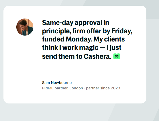 Sam Newbourne, PRIME partner, London, partner since 2023: Same-day approval in principle, firm offer by Friday, funded Monday. My clients think I work magic. I just send them to Cashera.